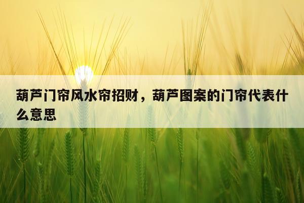 葫芦门帘风水帘招财，葫芦图案的门帘代表什么意思